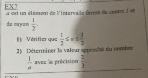 EX7 
a est un élément de l'intervalle fermé de centre / et 
de rayon  1/2 . 
1) Vérifier que  1/2 ≤ a≤  3/2 
2) Déterminer la valeur approché du nombre
 1/a  avec la précision  2/3 .