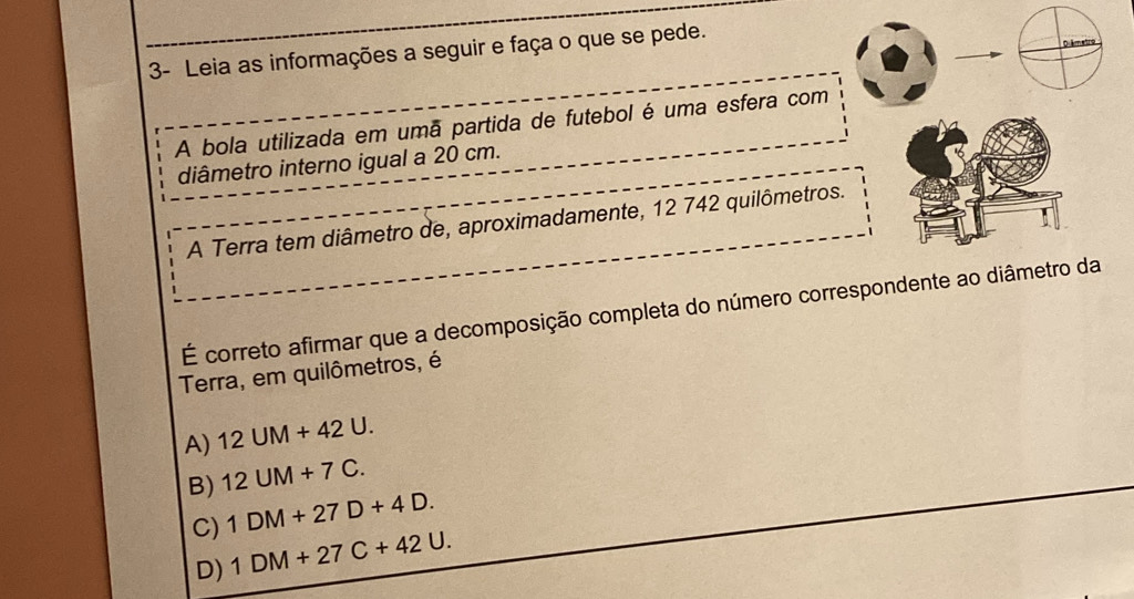 3- Leia as informações a seguir e faça o que se pede.
Diémetro
A bola utilizada em umã partida de futebol é uma esfera com
diâmetro interno igual a 20 cm.
A Terra tem diâmetro de, aproximadamente, 12 742 quilômetros.
É correto afirmar que a decomposição completa do número correspondente ao diâmetro da
Terra, em quilômetros, é
A) 12UM+42U.
B) 12UM+7C.
C) 1DM+27D+4D.
D) 1DM+27C+42U.