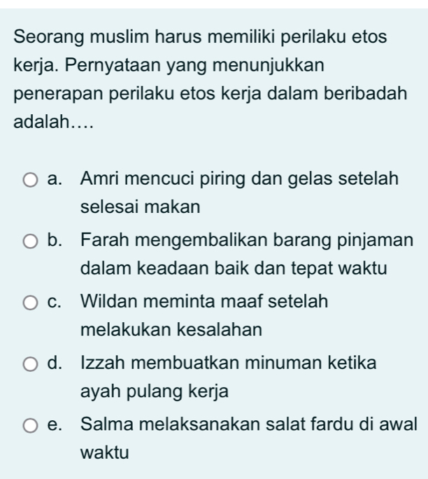 Seorang muslim harus memiliki perilaku etos
kerja. Pernyataan yang menunjukkan
penerapan perilaku etos kerja dalam beribadah
adalah....
a. Amri mencuci piring dan gelas setelah
selesai makan
b. Farah mengembalikan barang pinjaman
dalam keadaan baik dan tepat waktu
c. Wildan meminta maaf setelah
melakukan kesalahan
d. Izzah membuatkan minuman ketika
ayah pulang kerja
e. Salma melaksanakan salat fardu di awal
waktu