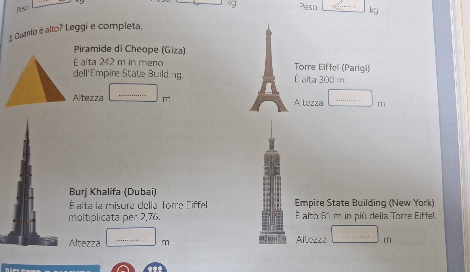 Peso
kg Peso
kg
2. Quanto è alto? Leggi e completa. 
Piramide di Cheope (Giza) 
È alta 242 m in meno Torre Eiffel (Parigi) 
dell’Empire State Building. È alta 300 m.
|MN|= 1/□  
Altezza _m Altezza □ _  m
Burj Khalifa (Dubai) 
È alta la misura della Torre Eiffel Empire State Building (New York) 
moltiplicata per 2,76. È alto 81 m in più della Torre Eiffel. 
Altezza...m __ 
Altezza □ m _