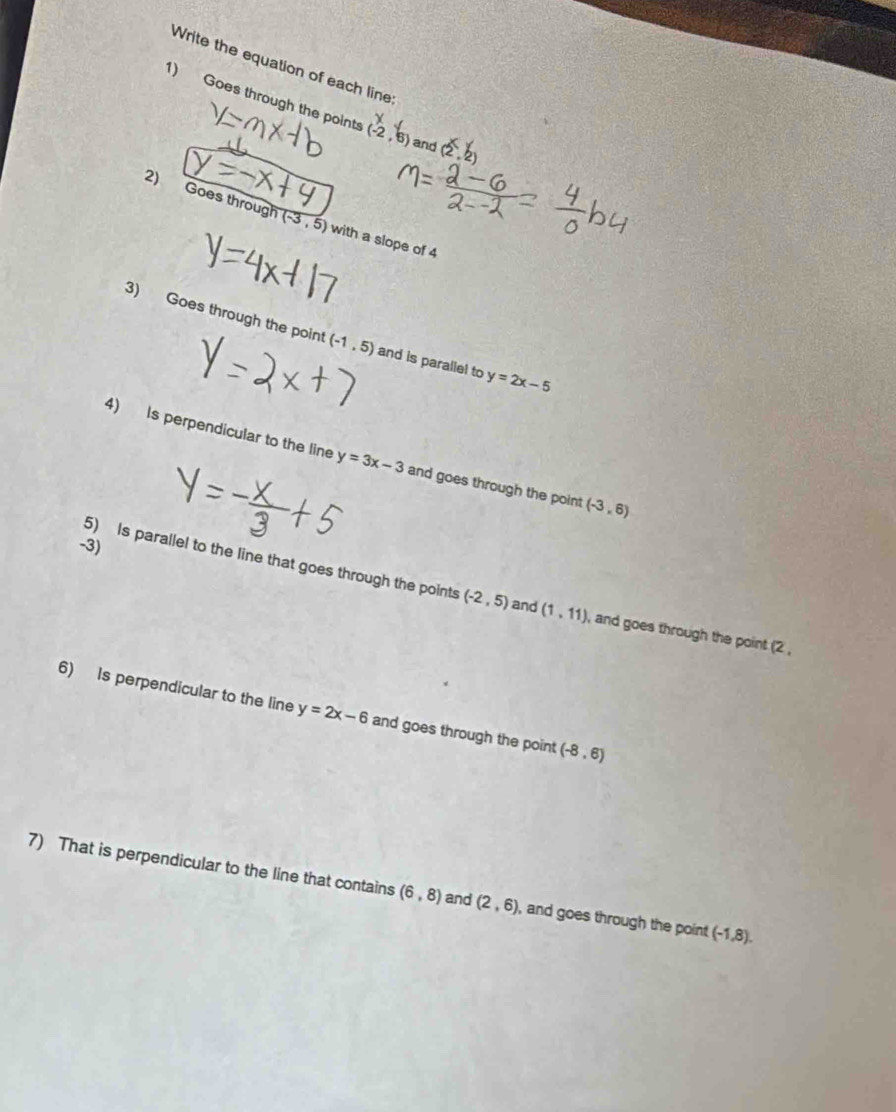 Write the equation of each line 
1) Goes through the points (-2,6) and (2,2)
२) Goes through (-3,5) with a slope of 4
3) Goes through the point (-1,5) and is parallel to y=2x-5
4) Is perpendicular to the line y=3x-3 and goes through the point (-3,6)
-3) 
5) Is parallel to the line that goes through the points (-2,5) and (1,11) , and goes through the point (2 , 
6) Is perpendicular to the line y=2x-6 and goes through the point (-8,6)
7) That is perpendicular to the line that contains (6,8) and (2,6) , and goes through the point (-1,8).