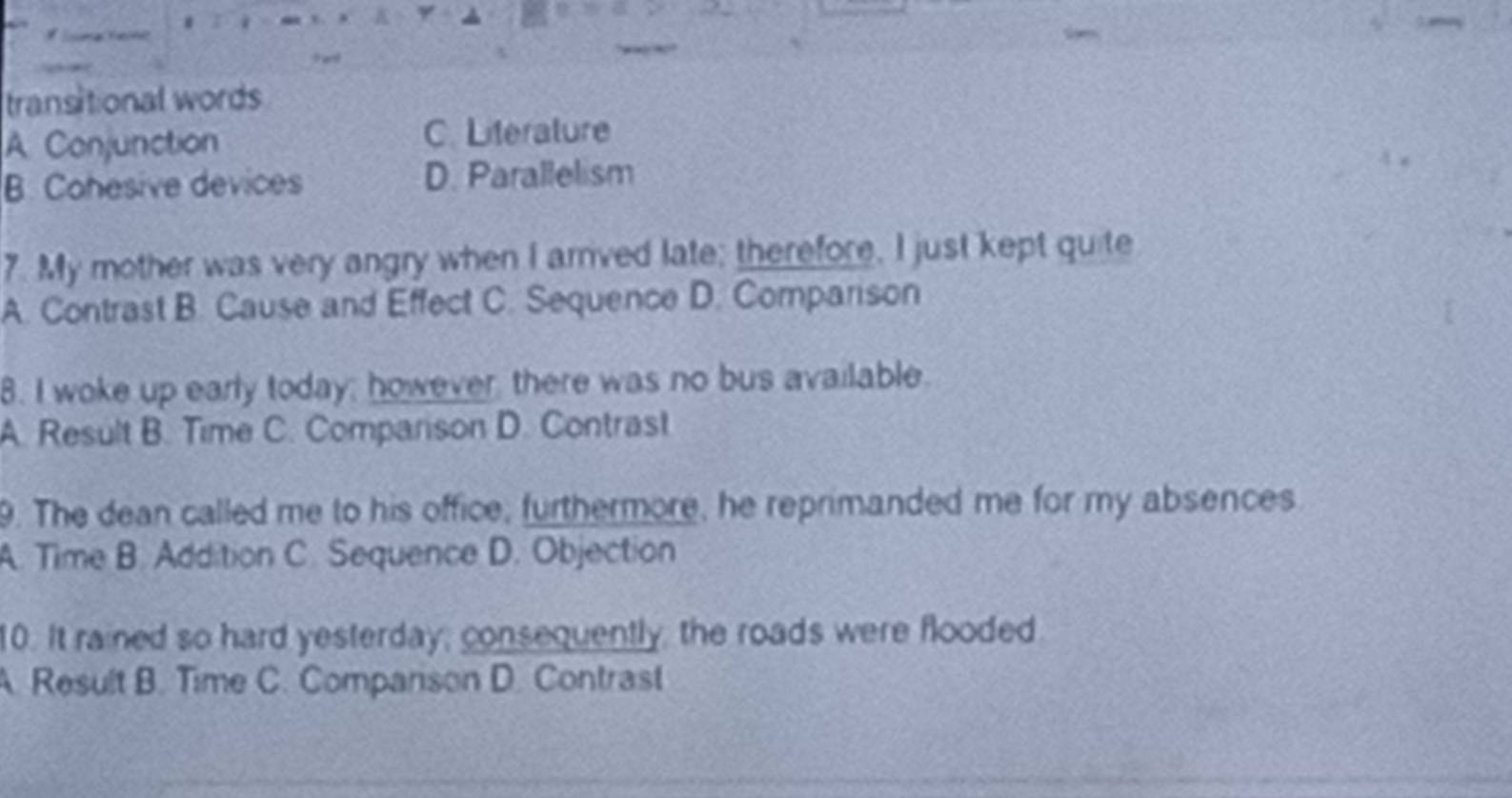 transitional words
A Conjunction C. Literature
B. Cohesive devices D. Parallelism
7. My mother was very angry when I arrived late; therefore, I just kept quite
A. Contrast B. Cause and Effect C. Sequence D. Comparison
8. I woke up early today; however, there was no bus available.
A. Result B. Time C. Comparison D. Contrast
9. The dean called me to his office, furthermore, he reprimanded me for my absences
A. Time B. Addition C. Sequence D. Objection
10. It rained so hard yesterday; consequently, the roads were flooded
A. Result B. Time C. Comparison D. Contrast