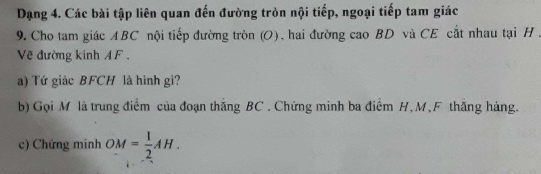 Dạng 4. Các bài tập liên quan đến đường tròn nội tiếp, ngoại tiếp tam giác 
9. Cho tam giác ABC nội tiếp đường tròn (O), hai đường cao BD và CE cắt nhau tại H. 
Về đường kinh A F. 
a) Tứ giác BFCH là hình gì? 
b) Gọi M là trung điểm của đoạn thăng BC. Chứng minh ba điểm H, M, F thăng hàng. 
c) Chứng minh OM= 1/2 AH.