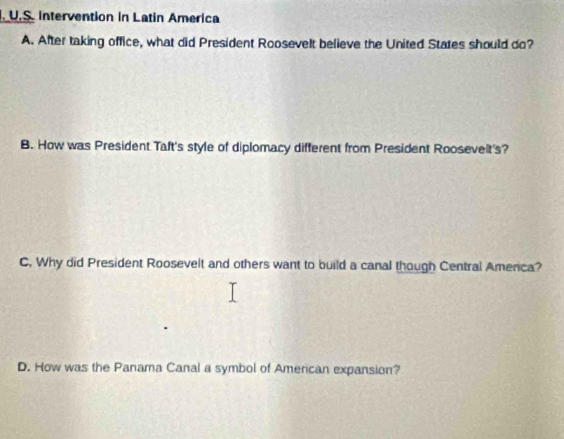 Intervention in Latin America
A. After taking office, what did President Roosevelt believe the United States should do?
B. How was President Taft's style of diplomacy different from President Roosevelt's?
C. Why did President Roosevelt and others want to build a canal though Central Amenca?
D. How was the Panama Canal a symbol of American expansion?