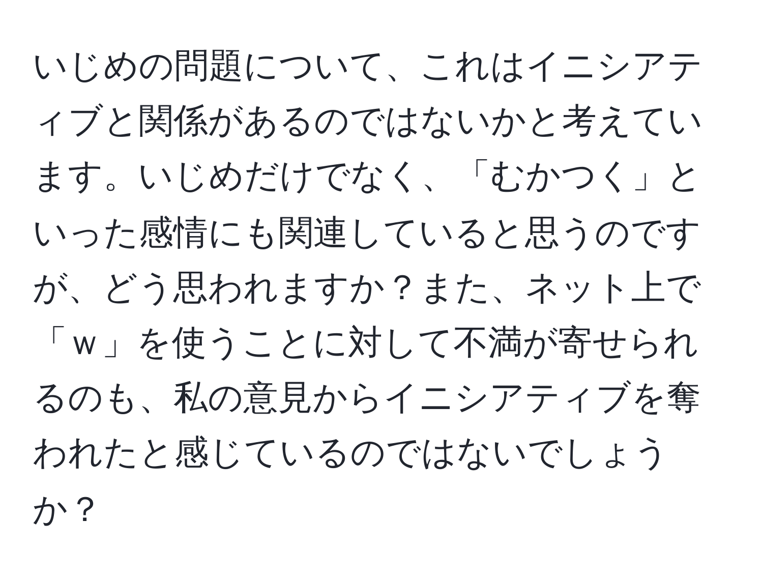 いじめの問題について、これはイニシアティブと関係があるのではないかと考えています。いじめだけでなく、「むかつく」といった感情にも関連していると思うのですが、どう思われますか？また、ネット上で「ｗ」を使うことに対して不満が寄せられるのも、私の意見からイニシアティブを奪われたと感じているのではないでしょうか？