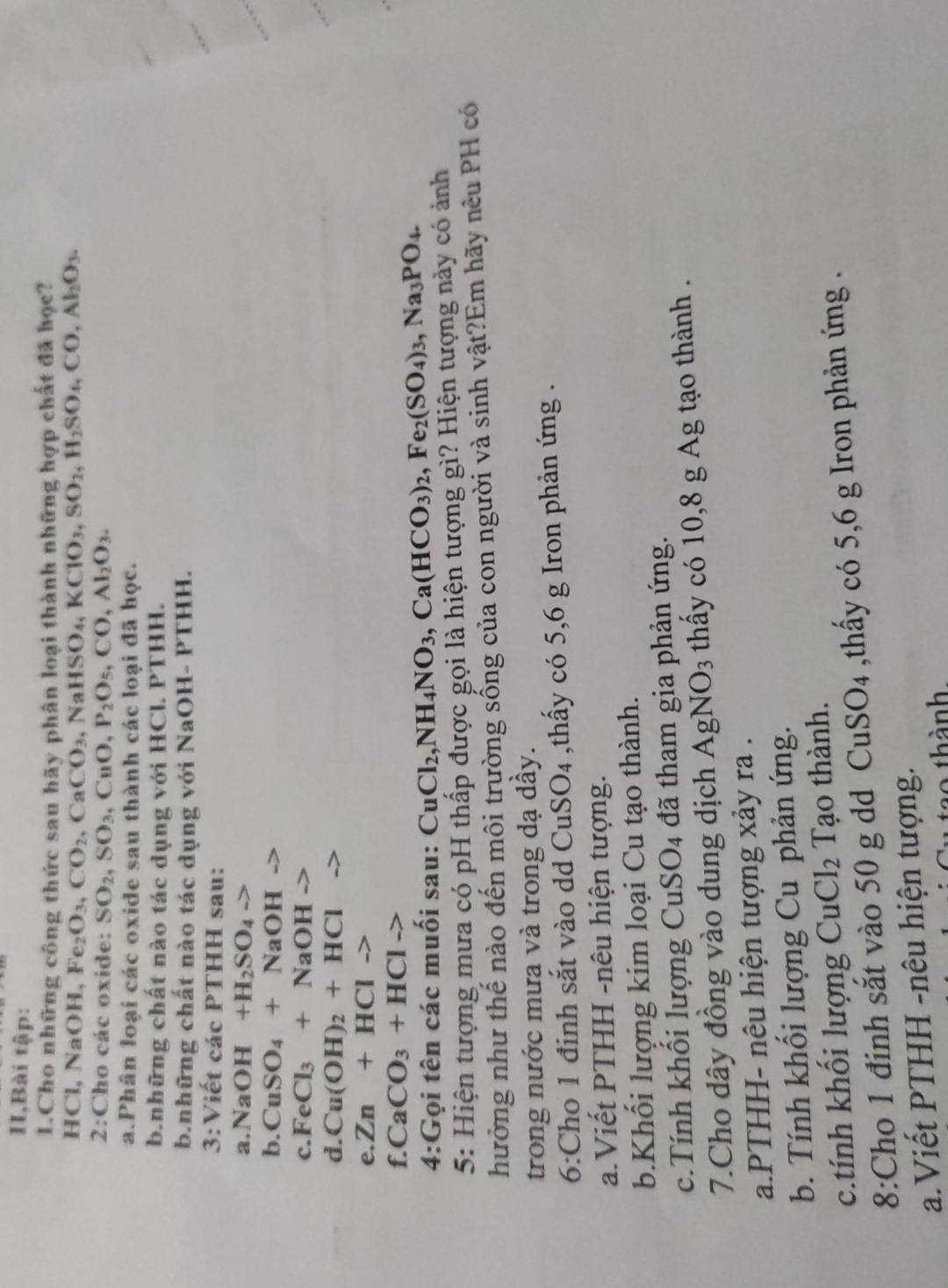 IIBài tập:
1.Cho những công thức sau hãy phân loại thành những hợp chất đã học?
HCl, Na OH , Fe₂ O_3,CO_2,CaCO_3,NaHSO_4,KClO_3,SO_2,H_2SO_4,CO,Al_2O_3.
2:Cho các oxide: SO_2,SO_3,CuO,P_2O_5,CO,Al_2O_3.
a.Phân loại các oxide sau thành các loại đã học.
b.những chất nào tác dụng với HCl. PTHH.
b.những chất nào tác dụng với NaOH- PTHH.
3:Viet các PTHH sau:
a. NaOH+H_2SO_4to
b. CuSO_4+NaOHto
c. FeCl_3+NaOHto
d. Cu(OH)_2+HCl
e. Zn+HClto
f. CaCO_3+HClto
4:Gọi tên các muối sau: CuCl_2,NH_4NO_3,Ca(HCO_3)_2,Fe_2(SO_4)_3,Na_3PO_4.
5: Hiện tượng mưa có pH thấp được gọi là hiện tượng gì? Hiện tượng này có ảnh
hưởng như thế nào đến môi trường sống của con người và sinh vật?Em hãy nêu PH có
trong nước mưa và trong dạ dầy.
6:Cho 1 đinh sắt vào dd ( CuSO_4 thấy có 5,6 g Iron phản ứng .
a.Viết PTHH -nêu hiện tượng.
b.Khối lượng kim loại Cu tạo thành.
c.Tính khối lượng Cu SO_4 4  đ ã tham gia phản ứng.
7.Cho dây đồng vào dung dịch AgNO_3 thấy có 10,8 g Ag tạo thành .
a.PTHH- nêu hiện tượng xảy ra .
b. Tính khối lượng Cu phản ứng.
c.tính khối lượng CuCl_2 Tạo thành.
8:Cho 1 đinh sắt vào 50 g dd CuSO_4 ,thấy có 5,6 g Iron phản ứng .
a.Viết PTHH -nêu hiện tượng.
thành.