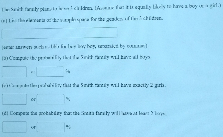 The Smith family plans to have 3 children. (Assume that it is equally likely to have a boy or a girl.) 
(a) List the elements of the sample space for the genders of the 3 children. 
(enter answers such as bbb for boy boy boy, separated by commas) 
(b) Compute the probability that the Smith family will have all boys. 
or 
(c) Compute the probability that the Smith family will have exactly 2 girls. 
or 
(d) Compute the probability that the Smith family will have at least 2 boys. 
or |6