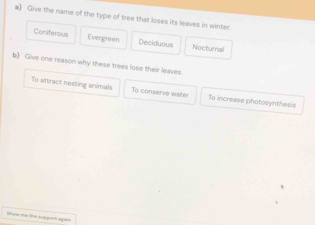 Give the name of the type of tree that loses its leaves in winter.
Coniferous Evergreen Deciduous Nocturnal
b) Give one reason why these trees lose their leaves.
To attract nesting animals To conserve water To increase photosynthesis
Show me the support again