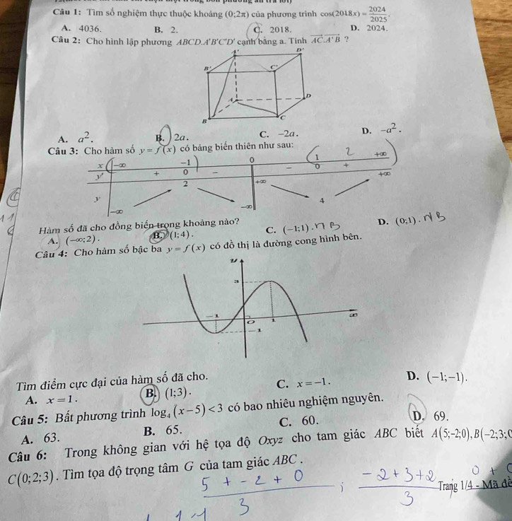 Tìm số nghiệm thực thuộc khoảng (0:2π ) của phương trình cos (2018x)= 2024/2025 .
A. 4036. B. 2. C. 2018. D. 2024.
Câu 2: Cho hình lập phương ABCD.A'B'C'D' cạnh bảng a. Tính vector AC· vector A'B ?
A. a^2. B. ) 2a. C. -2a . D. -a^2.
Câu 3: Cho hàm số y=f(x) có bảng biến thiên như sau:
x -∞ -1 0 1 +∞
y + 0 - - 0 +
+∈fty
2 +∞
y
4
-∞
Hàm số đã cho đồng biển trong khoảng nào?
A. (-∈fty ;2). B. (1;4). C. (-1;1).NB D. (0,1).
Câu 4: Cho hàm số bậc ba y=f(x) có đồ thị là đường cong hình bên.
Tìm điểm cực đại của hàm số đã cho.
D.
C. x=-1.
A. x=1. B. (1;3). (-1;-1).
Câu 5: Bất phương trình log _4(x-5)<3</tex> có bao nhiêu nghiệm nguyên.
A. 63. B. 65. C. 60.
D. 69.
Câu 6: Trong không gian với hệ tọa độ Oxyz cho tam giác ABC biết A(5;-2;0),B(-2;3;C
C(0;2;3). Tìm tọa độ trọng tâm G của tam giác ABC .
Trang