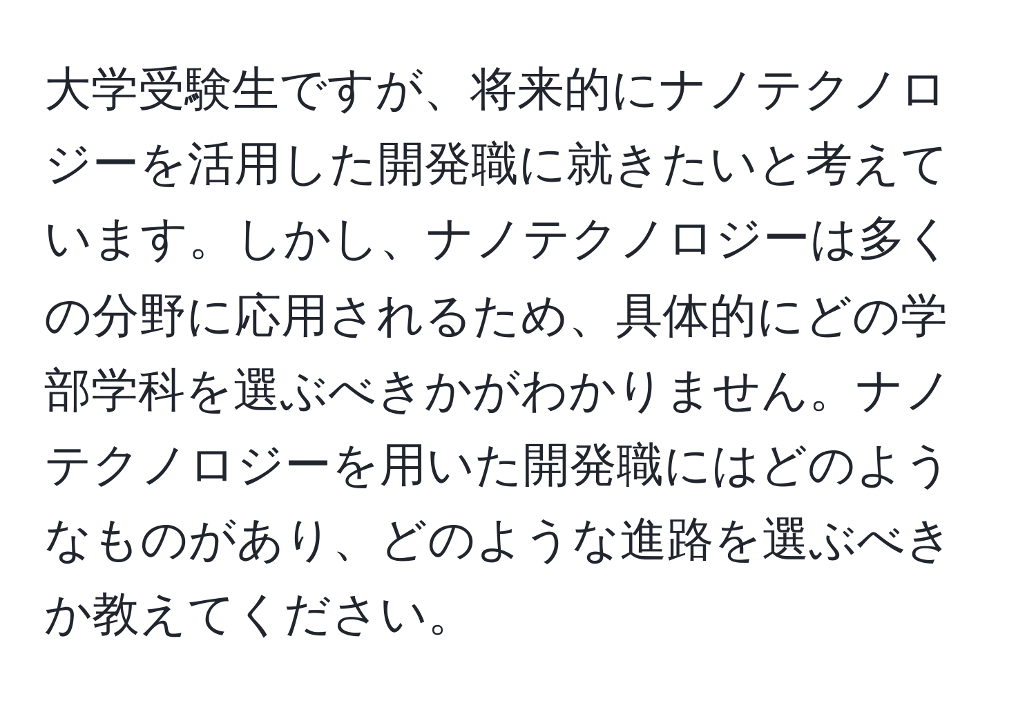 大学受験生ですが、将来的にナノテクノロジーを活用した開発職に就きたいと考えています。しかし、ナノテクノロジーは多くの分野に応用されるため、具体的にどの学部学科を選ぶべきかがわかりません。ナノテクノロジーを用いた開発職にはどのようなものがあり、どのような進路を選ぶべきか教えてください。