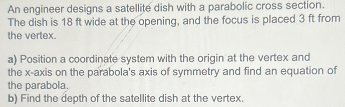 An engineer designs a satellite dish with a parabolic cross section. 
The dish is 18 ft wide at the opening, and the focus is placed 3 ft from 
the vertex. 
a) Position a coordinate system with the origin at the vertex and 
the x-axis on the parabola's axis of symmetry and find an equation of 
the parabola. 
b) Find the depth of the satellite dish at the vertex.