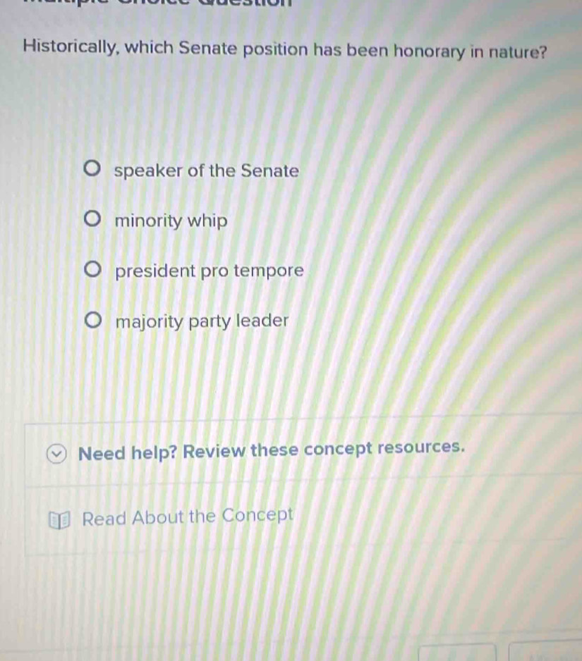 Historically, which Senate position has been honorary in nature?
speaker of the Senate
minority whip
president pro tempore
majority party leader
Need help? Review these concept resources.
Read About the Concept