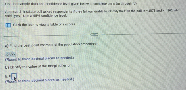 Use the sample data and confidence level given below to complete parts (a) through (d). 
A research institute poll asked respondents if they felt vulnerable to identity theft. In the poll, n=1075 and x=561 who 
said "yes." Use a 95% confidence level. 
Click the icon to view a table of z scores. 
a) Find the best point estimate of the population proportion p.
0.522
(Round to three decimal places as needed.) 
b) Identify the value of the margin of error E.
E=□
(Round to three decimal places as needed.)