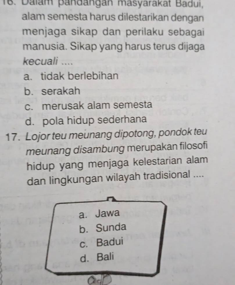 Dalam pandangan masyarakat Badui,
alam semesta harus dilestarikan dengan
menjaga sikap dan perilaku sebagai
manusia. Sikap yang harus terus dijaga
kecuali ....
a. tidak berlebihan
b. serakah
c. merusak alam semesta
d. pola hidup sederhana
17. Lojor teu meunang dipotong, pondok teu
meunang disambung merupakan filosofi
hidup yang menjaga kelestarian alam
dan lingkungan wilayah tradisional ....
a. Jawa
b. Sunda
c. Badui
d. Bali