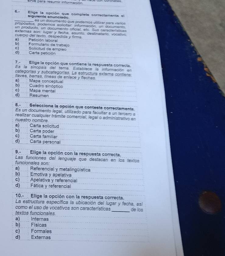 Sifve para resumir información           
6.- Elige la opción que complete correctamente el
siguiente enunciado
_es un documento que poderos utilizar para varios
propósitos, podemos solicitar información, un documento,
un producto, un documento oficial, etc. Sus características
exteras son: lugar y fecha, asunto, destinatario, vocativo.
cuerpo del texto, despedida y firma.
a) Petición laboral
b) Formulario de trabajo
c) Solicitud de empleo
d) Carta petición
7.- Elige la opción que contiene la respuesta correcta
Es la sinopsis del tema. Establece la información en
categorías y subcategorías. La estructura externa contiene
llaves, barras, líneas de enlace y flechas.
a) Mapa conceptual
b) Cuadro sinóptico
c) Mapa mental
d) Resumen
8.-Selecciona la opción que conteste correctamente
Es un documento legal, utilizado para facultar a un tercero a
realizar cualquier trámite comercial, legal o administrativo en
nuestro nombre.
a) : Carta solicitud
b) Carta poder
c) Carta familiar
d) Carta personal
9.- Elige la opción con la respuesta correcta.
Las funciones del lenguaje que destacan en los textos
funcionales son:
a)Referencial y metalingüística
b) Emotiva y apelativa
c) Apelativa y referencial
d) Fática y referencial
10.- Elige la opción con la respuesta correcta.
La estructura específica la ubicación del lugar y fecha, así
como el uso de vocativos son características _de los
textos funcionales
a) Internas
b) Físicas
c) Formales
d) Externas