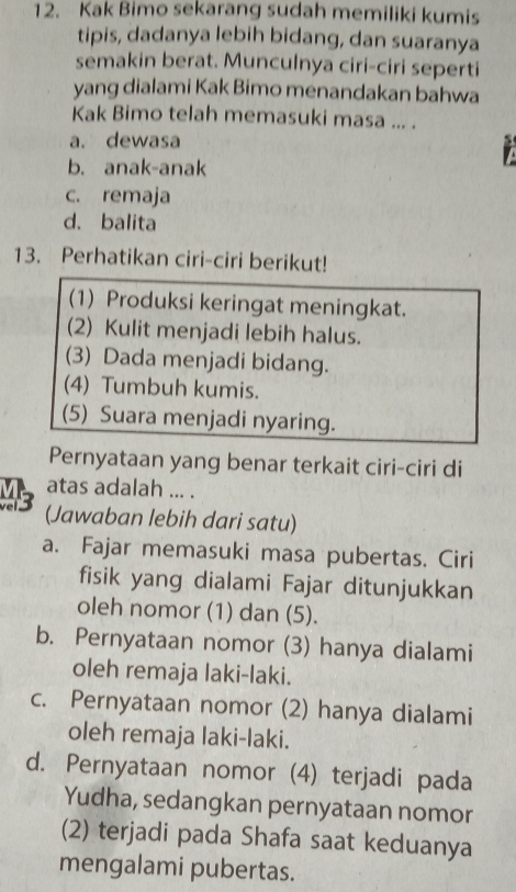 Kak Bimo sekarang sudah memiliki kumis
tipis, dadanya lebih bidang, dan suaranya
semakin berat. Munculnya ciri-ciri seperti
yang dialami Kak Bimo menandakan bahwa
Kak Bimo telah memasuki masa ... .
a. dewasa
b. anak-anak
c. remaja
d.balita
13. Perhatikan ciri-ciri berikut!
(1) Produksi keringat meningkat.
(2) Kulit menjadi lebih halus.
(3) Dada menjadi bidang.
(4) Tumbuh kumis.
(5) Suara menjadi nyaring.
Pernyataan yang benar terkait ciri-ciri di
atas adalah ... .
Ms (Jawaban lebih dari satu)
a. Fajar memasuki masa pubertas. Ciri
fisik yang dialami Fajar ditunjukkan
oleh nomor (1) dan (5).
b. Pernyataan nomor (3) hanya dialami
oleh remaja laki-laki.
c. Pernyataan nomor (2) hanya dialami
oleh remaja laki-laki.
d. Pernyataan nomor (4) terjadi pada
Yudha, sedangkan pernyataan nomor
(2) terjadi pada Shafa saat keduanya
mengalami pubertas.