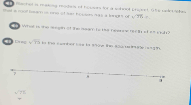 Rachel is making models of houses for a school project. She calculates 
thal a roof beam in one of her houses has a length of sqrt(75)in. 
T What is the length of the beam to the nearest tenth of an inch? 
Drag sqrt(75) to the number line to show the approximate length.
sqrt(75)