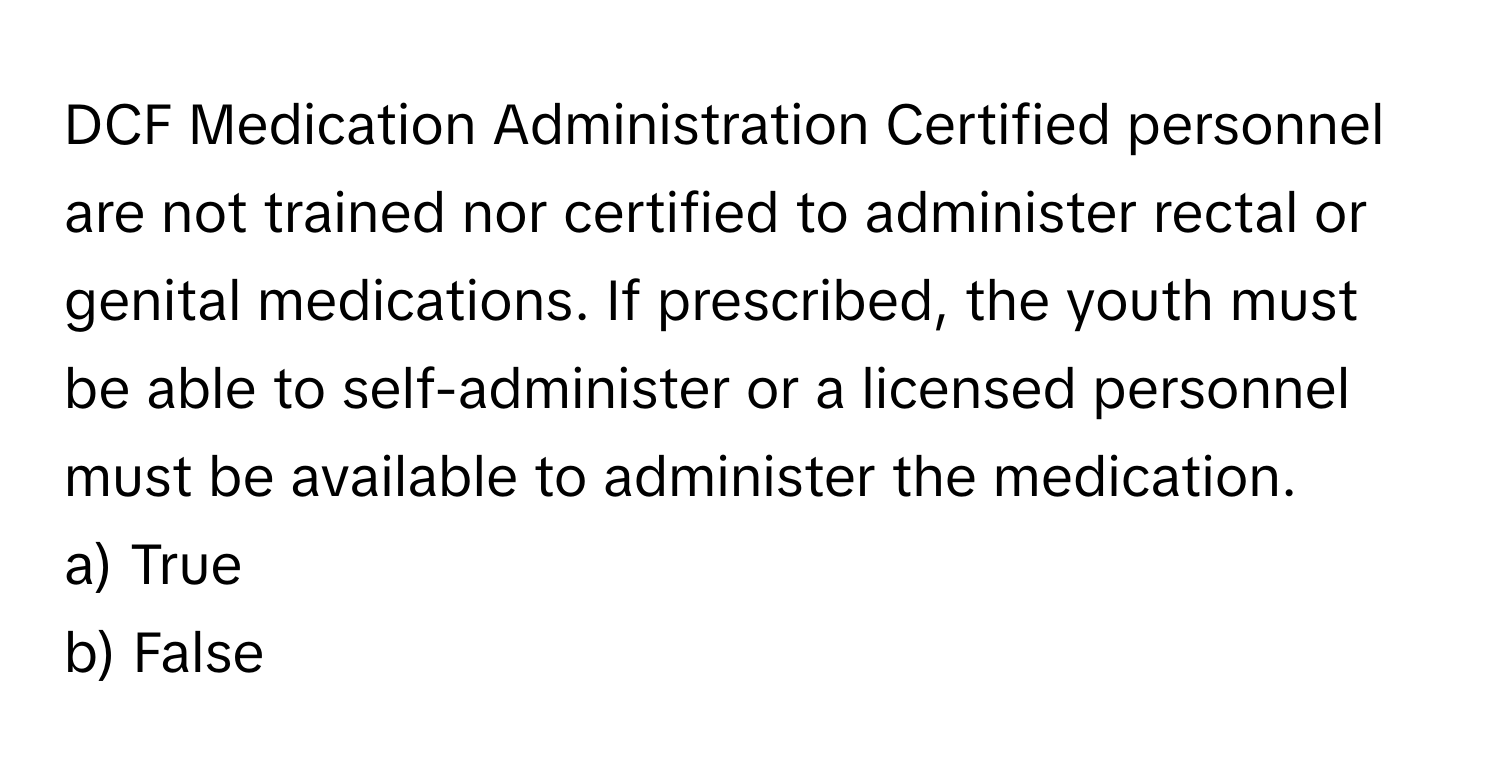 DCF Medication Administration Certified personnel are not trained nor certified to administer rectal or genital medications. If prescribed, the youth must be able to self-administer or a licensed personnel must be available to administer the medication. 

a) True 
b) False