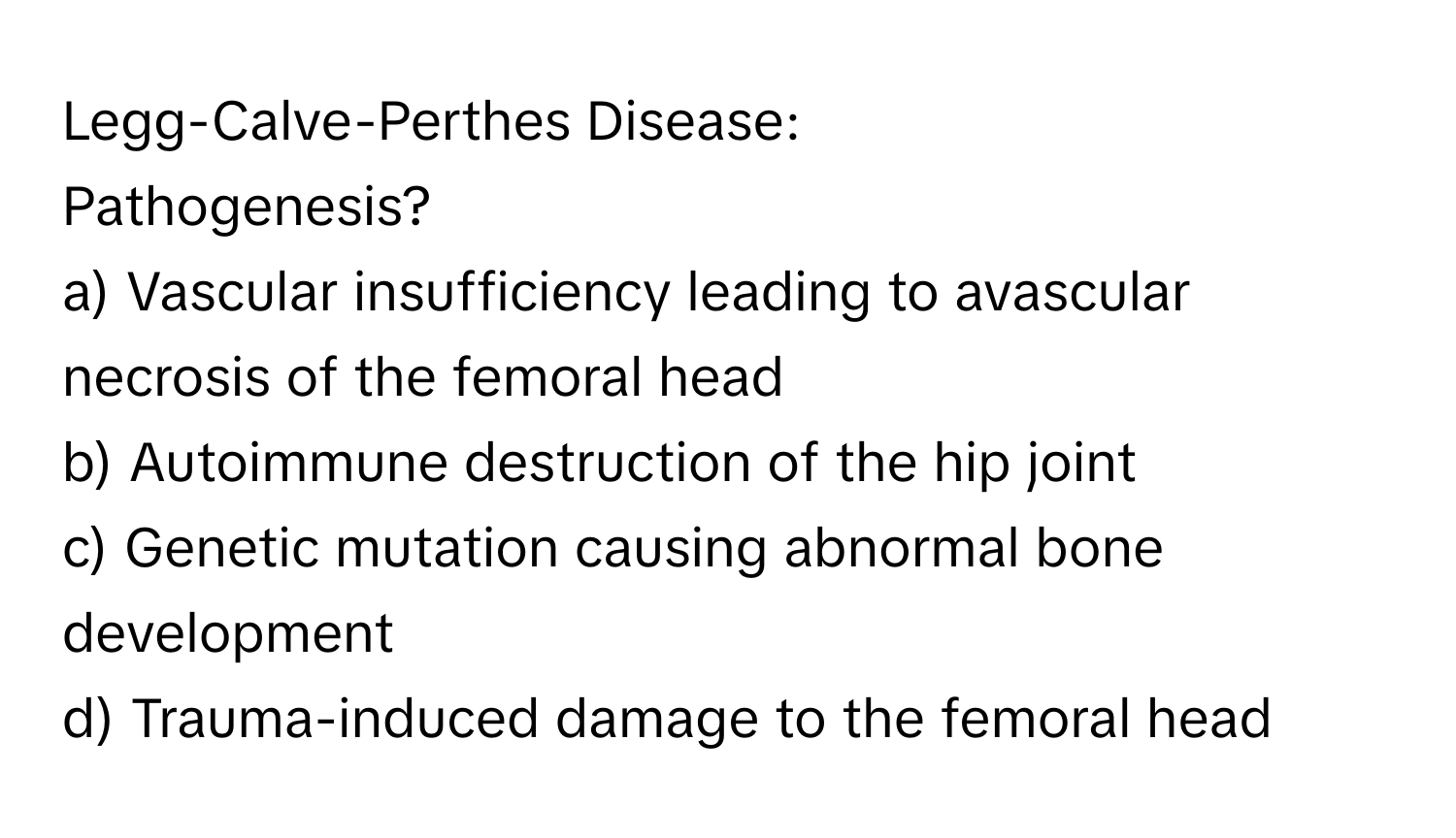 Legg-Calve-Perthes Disease:

Pathogenesis?
a) Vascular insufficiency leading to avascular necrosis of the femoral head
b) Autoimmune destruction of the hip joint
c) Genetic mutation causing abnormal bone development
d) Trauma-induced damage to the femoral head