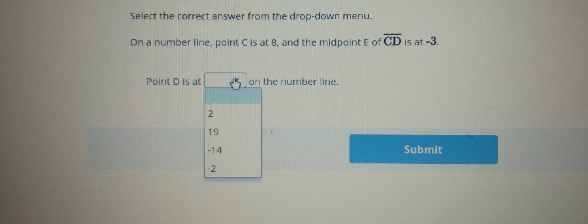 Select the correct answer from the drop-down menu.
On a number line, point C is at 8, and the midpoint E of overline CD is at -3.
Point D is at on the number line.
2
19
-14 Submit
-2