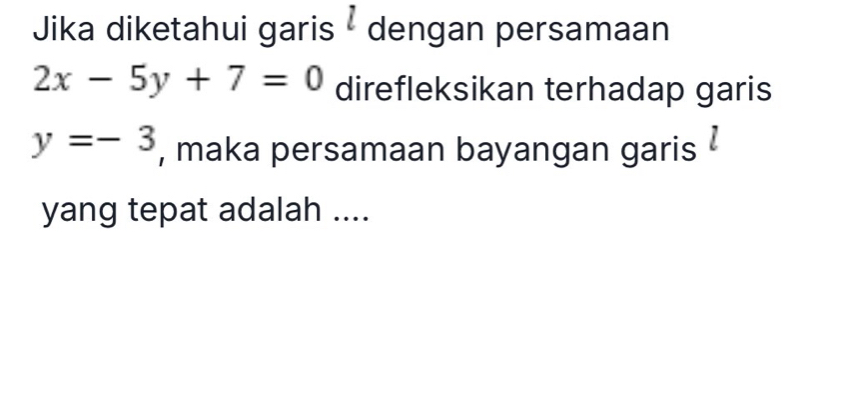 Jika diketahui garis ¹ dengan persamaan
2x-5y+7=0 direfleksikan terhadap garis
y=-3 , maka persamaan bayangan garis ! 
yang tepat adalah ....