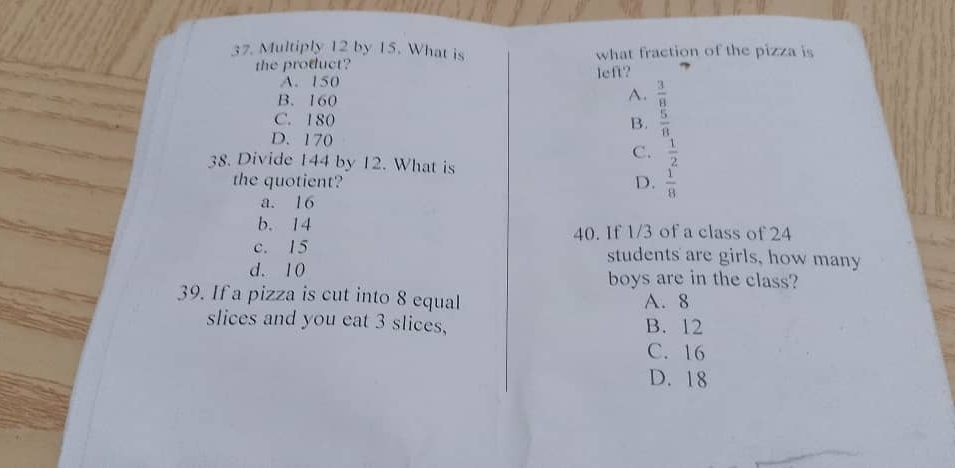 Multiply 12 by 15. What is what fraction of the pizza is
the product?
A. 150 left?
B. 160
A.  3/8 
C. 180
B.  5/8 
D. 170 C.  1/2 
38. Divide 144 by 12. What is
the quotient? D.  1/8 
a. 16
b. 14 40. If 1/3 of a class of 24
c. 15 students are girls, how many
d. 10 boys are in the class?
39. If a pizza is cut into 8 equal A. 8
slices and you eat 3 slices, B. 12
C. 16
D. 18