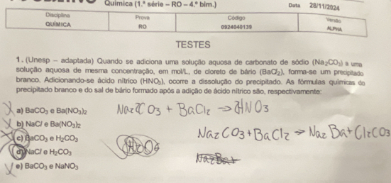 Química (1.ª série - RO -4 3.º bim.) Data 28/11/2
TESTES
1. (Unesp - adaptada) Quando se adiciona uma solução aquosa de carbonato de sódio (Na_2CO_3) a uma
solução aquosa de mesma concentração, em mol/L, de cloreto de bário (BaCl_2) , forma-se um precipitado
branco. Adicionando-se ácido nítrico (HNO_3) 1, ocorre a dissolução do precipitado. As fórmulas químicas do
precipitado branco e do sal de bário formado após a adição de ácido nítrico são, respectivamente:
a) BaCO_3 e Ba(NO_3)_2
b) NaCl A Ba(NO_3)_2
c) AaCO_3 e H_2CO_3
d NaCl e H_2CO_3
e) BaCO_3 e NaNO_3