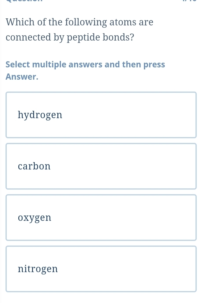 Which of the following atoms are
connected by peptide bonds?
Select multiple answers and then press
Answer.
hydrogen
carbon
oxygen
nitrogen