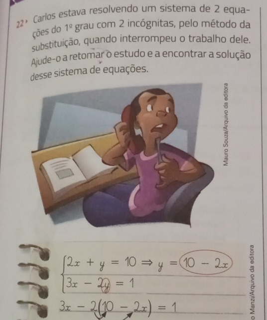 22º Carlos estava resolvendo um sistema de 2 equa- 
ções do 1^(_ circ) grau com 2 incógnitas, pelo método da 
substituição, quando interrompeu o trabalho dele. 
Ajude-o a retomar o estudo e a encontrar a solução 
esse sistema de equações. 
g
beginarrayl 2x+y=10 3x-2y=1endarray. y=10-2x 5
3x-2(10-2x)=1