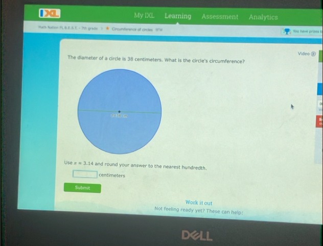 Da My IXL Learning Assessment Analytics 
Math Nation PL B.E.S.T - 7th gradie 》 ★ Crcumference of circles SFM You have prizes t 
Video 
The diameter of a circle is 38 centimeters. What is the circle's circumference? 
0 
“ 
s 
Use π =3.14 and round your answer to the nearest hundredth.
centimeters
Submit 
Work it out 
Not feeling ready yet? These can help: 
Dell