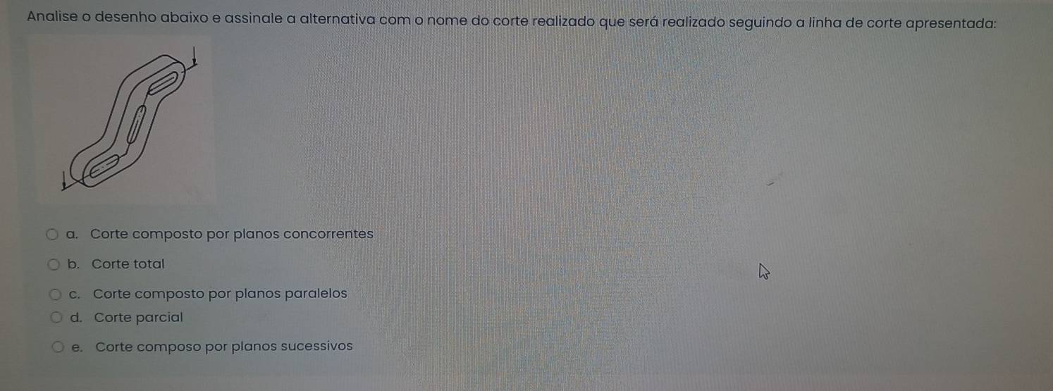 Analise o desenho abaixo e assinale a alternativa com o nome do corte realizado que será realizado seguindo a linha de corte apresentada:
a. Corte composto por planos concorrentes
b. Corte total
c. Corte composto por planos paralelos
d. Corte parcial
e. Corte composo por planos sucessivos