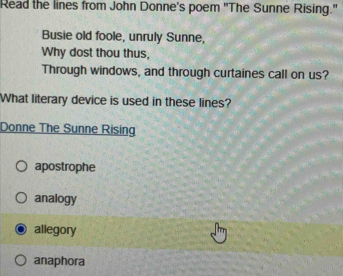 Read the lines from John Donne's poem "The Sunne Rising."
Busie old foole, unruly Sunne,
Why dost thou thus,
Through windows, and through curtaines call on us?
What literary device is used in these lines?
Donne The Sunne Rising
apostrophe
analogy
allegory
anaphora