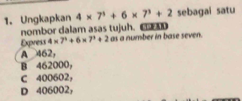 Ungkapkan 4* 7^5+6* 7^3+2 sebagai satu
nombor dalam asas tujuh. CD
Express 4* 7^3+6* 7^3+2 as a number in base seven.
A 462,
B 462000,
C 400602,
D 406002,