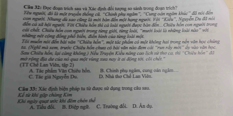 Đọc đoạn trích sau và Xác định đối tượng so sánh trong đoạn trích?
Yêu người, đó là một truyền thống cũ. “Chinh phụ ngâm”, “Cung oán ngắm khúc” đã nói đến
con người. Nhưng dù sao cũng là mới bàn đến một hạng người. Với “Kiểu”, Nguyễn Du đã nói
đến cả xã hội người. Với Chiêu hồn thì cả loài người được bàn đến...Chiêu hồn con người trong
cái chết. Chiêu hồn con người trong từng giới, từng loài, “mười loài là những loài nào” với
những nét cộng đồng phổ biến, điễn hình của từng loài một.
Tôi muồn nói đến bài văn “'Chiêu hồn''', một tác phẩm có một không hai trong nền văn học chứng
ta. (Nghĩ mà xem, trước Chiêu hồn chưa có bài văn nào đem cái “run rấy mới” ấy vào văn học.
Sau Chiêu hồn, lại càng không.) Nếu Truyện Kiều nâng cao lịch sử thơ ca, thì ''Chiêu hồn'' đã
mở rộng địa dư của nó qua một vùng xưa nay ít ai động tới. cõi chết.'''
(TT Chế Lan Viên, tập 2)
A. Tác phẩm Văn Chiêu hồn. B. Chinh phụ ngâm, cung oán ngâm…
C. Tác giá Nguyễn Du. D. Nhà thơ Chế Lan Viên.
Câu 33: Xác định biện pháp tu từ được sử dụng trong câu sau.
Kể từ khi gặp chàng Kim
Khi ngày quạt ước khi đêm chén thể
A. Tiểu đối. B. Điệp ngữ. C. Trường đối. D. Ấn dụ.