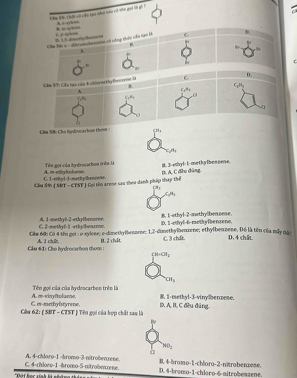 ca
Cầu 55: Chất có cầu tạo như sau có tên gọi là gì ?
A. o-xylene.
B. m-xylene.
C. p-xylene.
D. 1,5-dimethylbenzene
Cầu 56: o - dibromobenzene có công thức cấu tạo là C.
D.
Br
B.
Br
Br Br
A.
Br
B:
Br
Br
C
Br
D.
Cầu 57: Cầu tạo của 4-chloroethylbenzene là
C.
B.
C_2H_5
A.
C_2H_5
CI
C_2H_5
C_2H_5
Cl
Cl
c
Câu 58: Cho hydrocarbon thơm :
CH_3
C_2H_5
Tên gọi của hydrocarbon trên là
B. 3-ethyl-1-methylbenzene.
A. m-ethyltoluene.
C. 1-ethyl-3-methylbenzene. D. A, C đều đúng.
Câu 59:  SBT - CTST  Gọi tên arene sau theo danh pháp thay thế
CH_3
C_2H_5
A. 1-methyl-2-ethylbenzene. B. 1-ethyl-2-methylbenzene.
C. 2-methyl-1 -ethylbenzene. D. 1-ethyl-6-methylbenzene.
Câu 60: Có 4 tên gọi : o-xylene; o-dimethylbenzene; 1,2-dimethylbenzene; ethylbenzene. Đó là tên của mấy chất?
A. 1 chất. B. 2 chất. C. 3 chất. D. 4 chất.
Câu 61: Cho hydrocarbon thơm :
CH=CH_2^((·)CH_3)
Tên gọi của của hydrocarbon trên là
A. m-vinyltoluene. B. 1-methyl-3-vinylbenzene.
C. m-methylstyrene. D. A, B, C đều đúng.
Câu 62:  SBT - CTST  Tên gọi của hợp chất sau là
Br
NO_2
ČI
A. 4-chloro-1 -bromo-3-nitrobenzene. B. 4-bromo-1-chloro-2-nitrobenzene.
C. 4-chloro-1 -bromo-5-nitrobenzene. D. 4-bromo-1-chloro-6-nitrobenzene.
*Đời học sinh là những thỏ