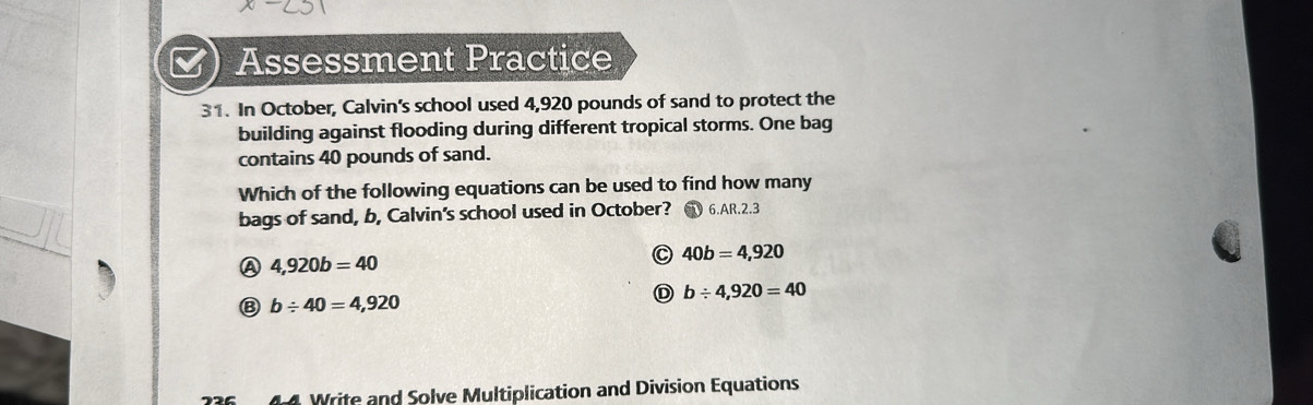 Assessment Practice
31. In October, Calvin's school used 4,920 pounds of sand to protect the
building against flooding during different tropical storms. One bag
contains 40 pounds of sand.
Which of the following equations can be used to find how many
bags of sand, b, Calvin's school used in October? ( 6.AR.2.3
A 4,920b=40
40b=4,920
D b/ 4,920=40
⑧ b/ 40=4,920
4 Write and Solve Multiplication and Division Equations