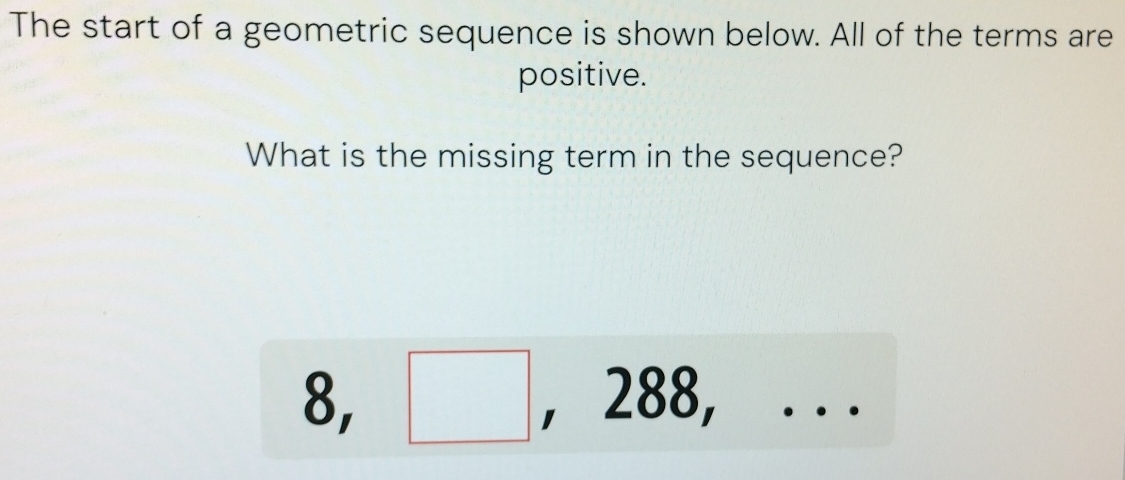 The start of a geometric sequence is shown below. All of the terms are 
positive. 
What is the missing term in the sequence? 
^
8, □ . ' 28 ,...