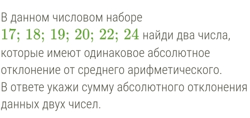 В данном числовом наборе
17; 18; 19; 20; 22; 24 найди два числа, 
Κоторые имеют одинаковое абсолютное 
отклонение от среднего арифметического. 
В ответе укажи сумму абсолютного отклонения 
данных двух чисел.