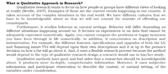 What is Qualitative Approach in Research?
Qualitative research tends to focus on how people or groups have different views of looking
at reality (Neville, 2007). Examples of these are the current events happening in our country. It
takes account of the complex situations in the real world. We have different cultures that we
have to be knowledgeable about so that we will not commit the mistake of offending our
counterparts.
Furthermore, it studies behavior in natural settings. Behavior will differ depending on
different situations happening around us. It focuses on experiences or on data that cannot be
adequately expressed numerically. Again, you cannot compute the problems or happy moments
you have been through in life numerically. In addition, it concentrates on description and
interpretation. For example, the different features, specifications and upgrades of both the LG
and Samsung smart TVs will depend upon their own descriptions and it is up to the person's
decision on how s/he will go about it. And, it uses a flexible research process because the method
would depend to the type of qualitative research design a research would use in his/her study.
Qualitative methods have good and bad sides that a researcher should be knowledgeable
about. It produces more in-depth, comprehensive information. Moreover, it uses subjective
information and participant observation to describe the context, or natural setting, of the
variables under consideration.