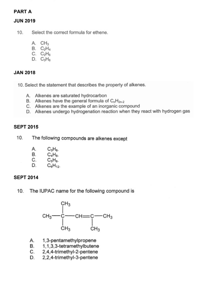 JUN 2019
10. Select the correct formula for ethene.
A. CH_3
B. C_2H_4
C. C_2H_6
D. C_3H_6
JAN 2018
10. Select the statement that describes the property of alkenes.
A. Alkenés are saturated hydrocarbon
B. Alkenes have the general formula of C_nH_2n-2
C. Alkenes are the example of an inorganic compound
D. Alkenes undergo hydrogenation reaction when they react with hydrogen gas
SEPT 2015
10. The following compounds are alkenes except
A. C_3H_6.
B. C_4H_8.
C. C_5H_8.
D. C_6H_12.
SEPT 2014
10. The IUPAC name for the following compound is
A. 1,3-pentamethylpropene
B. 1,1,3,3-tetramethylbutene
C. 2,4,4-trimethyl-2-pentene
D. 2,2,4-trimethyl-3-pentene