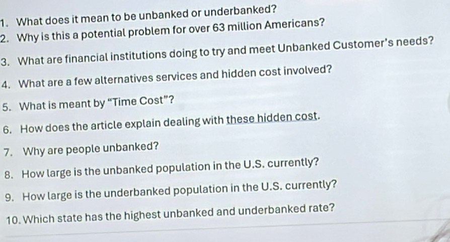 What does it mean to be unbanked or underbanked? 
2. Why is this a potential problem for over 63 million Americans? 
3. What are financial institutions doing to try and meet Unbanked Customer’s needs? 
4. What are a few alternatives services and hidden cost involved? 
5. What is meant by “Time Cost”? 
6. How does the article explain dealing with these hidden cost. 
7. Why are people unbanked? 
8. How large is the unbanked population in the U.S. currently? 
9. How large is the underbanked population in the U.S. currently? 
10. Which state has the highest unbanked and underbanked rate?