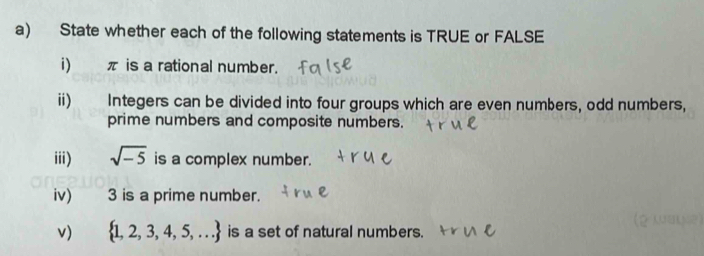 State whether each of the following statements is TRUE or FALSE 
i) π is a rational number. 
ii) Integers can be divided into four groups which are even numbers, odd numbers, 
prime numbers and composite numbers. 
iii) sqrt(-5) is a complex number. 
iv)_ 3 is a prime number. 
v)  1,2,3,4,5,... is a set of natural numbers.