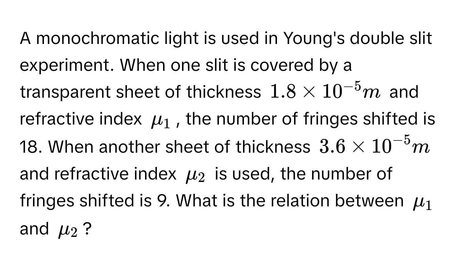 A monochromatic light is used in Young's double slit experiment. When one slit is covered by a transparent sheet of thickness $1.8 * 10^(-5) m$ and refractive index $mu_1$, the number of fringes shifted is 18. When another sheet of thickness $3.6 * 10^(-5) m$ and refractive index $mu_2$ is used, the number of fringes shifted is 9.  What is the relation between $mu_1$ and $mu_2$?