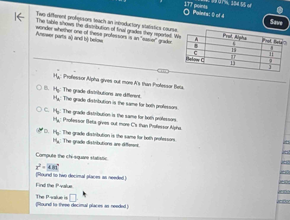 . 59.07%, 104.55 of
177 points
Points: 0 of 4 Save
Two different professors teach an introductory statistics course
The table shows the distribution of final grades they reported. 
Answer parts a) and b) below
wonder whether one of these professors is an "easier' grader.
H_A : Professor Alpha gives out more A's than Professor Beta.
B. H_0 : The grade distributions are different.
H_A : The grade distribution is the same for both professors.
C. H_0 : The grade distribution is the same for both professors.
H_A : Professor Beta gives out more C's than Professor Alpha.
D、 H_0 : The grade distribution is the same for both professors. bes
H_A : The grade distributions are different.
uest
Compute the chi-square statistic.
uesti
chi^2=4.81
uestl
(Round to two decimal places as needed.)
bestic
Find the P -value. estio
The P -value is □. Destior
(Round to three decimal places as needed.)