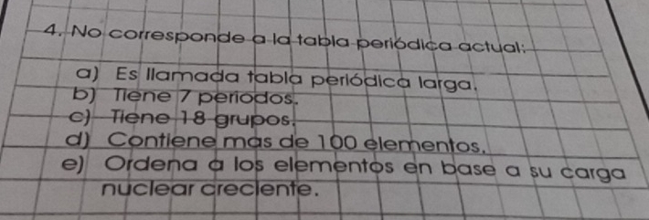 No corresponde a la tabla periódica actual:
a) Es llamada tabla periódica larga.
b) Tiene 7 periodos.
c)- Tiene 18 grupos.
d) Contiene mas de 100 elementos.
e) Ordena a los elementos en base a su carga
nuclear creciente.