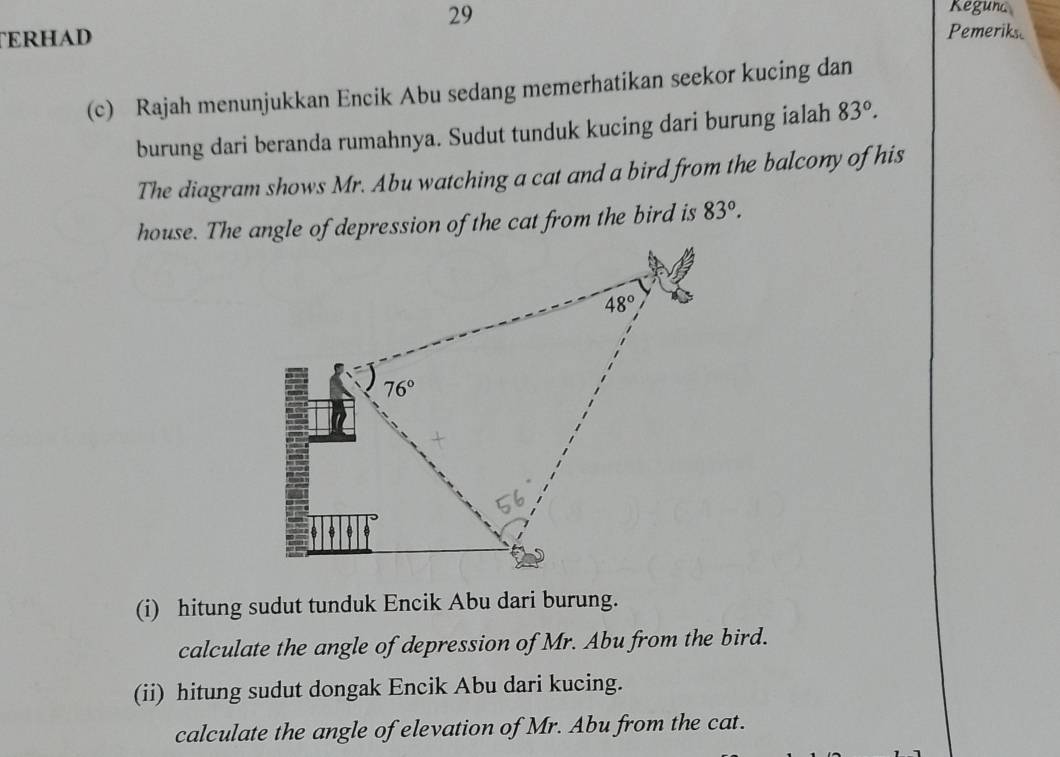 Reguna
TERHAD Pemeriks
(c) Rajah menunjukkan Encik Abu sedang memerhatikan seekor kucing dan
burung dari beranda rumahnya. Sudut tunduk kucing dari burung ialah 83°.
The diagram shows Mr. Abu watching a cat and a bird from the balcony of his
house. The angle of depression of the cat from the bird is 83°.
(i) hitung sudut tunduk Encik Abu dari burung.
calculate the angle of depression of Mr. Abu from the bird.
(ii) hitung sudut dongak Encik Abu dari kucing.
calculate the angle of elevation of Mr. Abu from the cat.