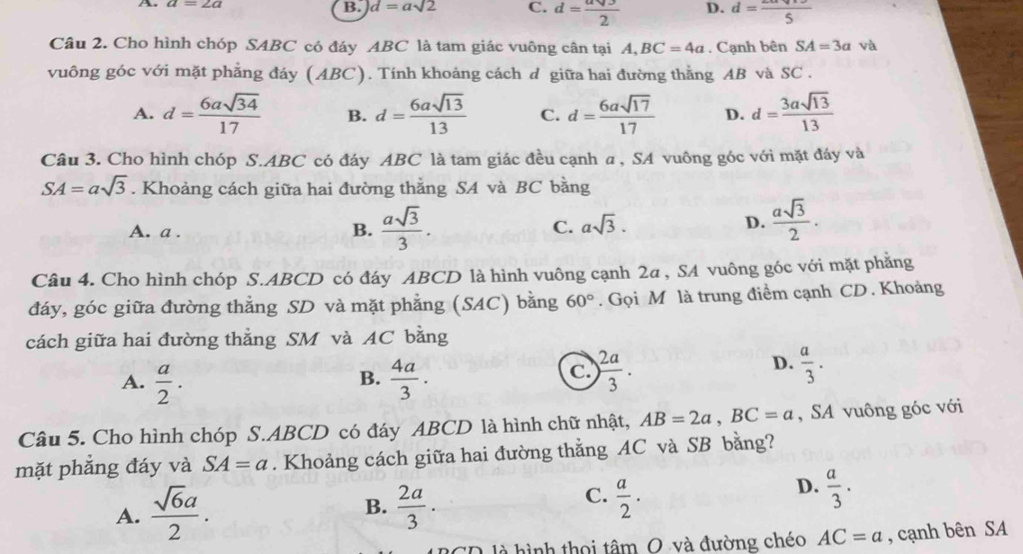 A
B. d=asqrt(2) C. d= asqrt(3)/2  D. d=frac 5
Câu 2. Cho hình chóp SABC có đáy ABC là tam giác vuông cân tại A,BC=4a. Cạnh bên SA=3a và
vuông góc với mặt phẳng đáy (ABC). Tính khoảng cách d giữa hai đường thằng AB và SC .
A. d= 6asqrt(34)/17  B. d= 6asqrt(13)/13  C. d= 6asqrt(17)/17  D. d= 3asqrt(13)/13 
Câu 3. Cho hình chóp S.ABC có đáy ABC là tam giác đều cạnh a , SA vuông góc với mặt đáy và
SA=asqrt(3). Khoảng cách giữa hai đường thẳng SA và BC bằng
A. a .
B.  asqrt(3)/3 .
C. asqrt(3). D.  asqrt(3)/2 .
Câu 4. Cho hình chóp S.ABCD có đáy ABCD là hình vuông cạnh 2a , SA vuông góc với mặt phẳng
đáy, góc giữa đường thẳng SD và mặt phẳng (SAC) bằng 60°. Gọi M là trung điểm cạnh CD. Khoảng
cách giữa hai đường thắng SM và AC bằng
A.  a/2 .  4a/3 .
D.
B.
C. ) 2a/3 .  a/3 .
Câu 5. Cho hình chóp S.ABCD có đáy ABCD là hình chữ nhật, AB=2a,BC=a , SA vuông góc với
mặt phẳng đáy và SA=a. Khoảng cách giữa hai đường thẳng AC và SB bằng?
C.
A.  sqrt(6)a/2 . B.  2a/3 .  a/2 .
D.  a/3 .
là hình thọi tâm O và đường chéo AC=a , cạnh bên SA