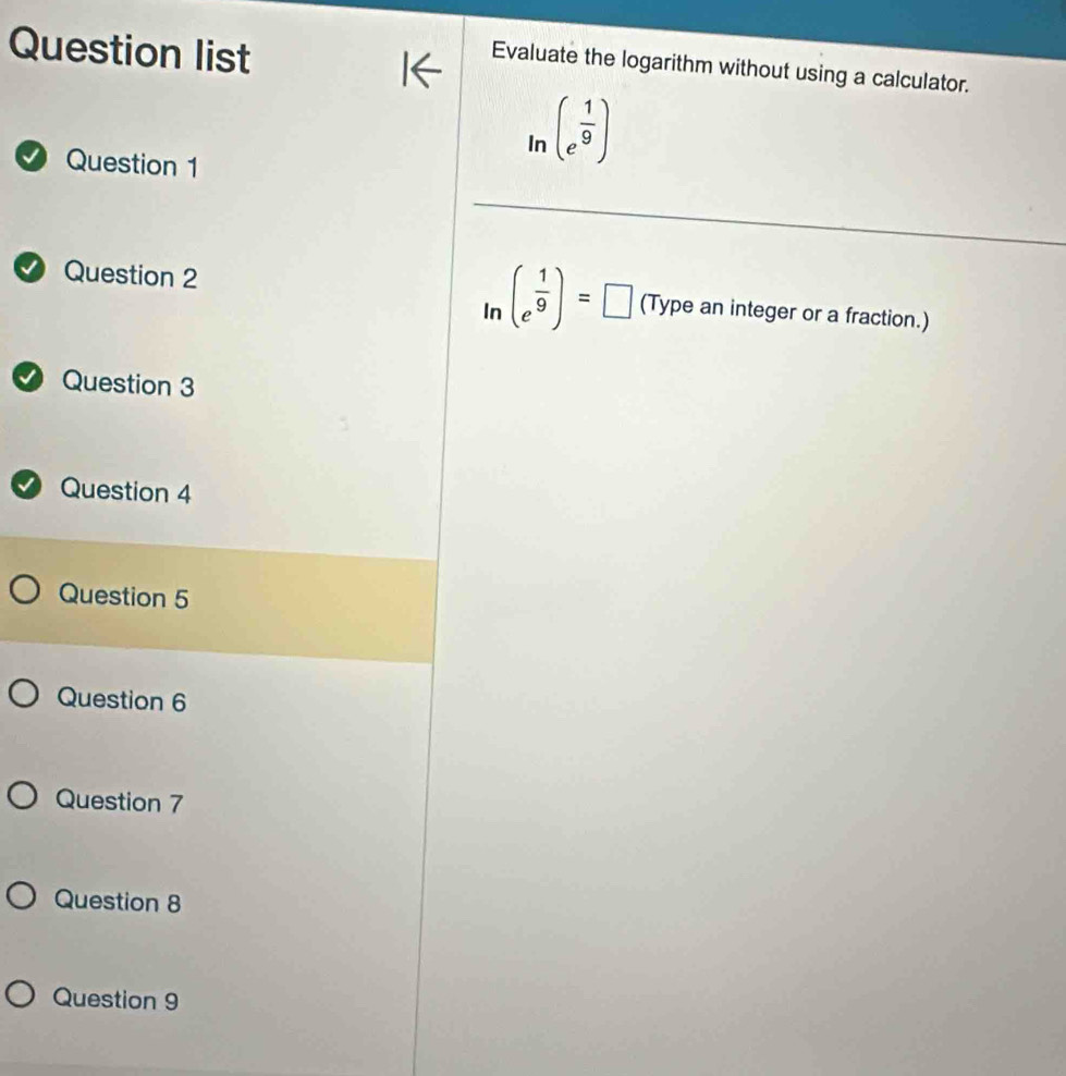 Question list 
Evaluate the logarithm without using a calculator. 
n 
In (e^(frac 1)9)
D Question 1 
In (e^(frac 1)9)=□
1 Question 2 (Type an integer or a fraction.) 
D Question 3 
Question 4 
Question 5 
Question 6 
Question 7 
Question 8 
Question 9