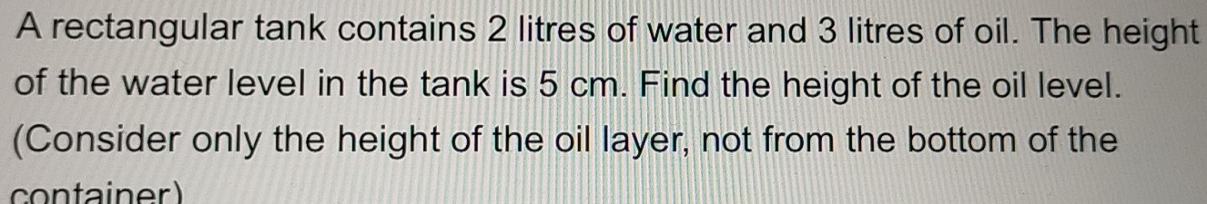 A rectangular tank contains 2 litres of water and 3 litres of oil. The height 
of the water level in the tank is 5 cm. Find the height of the oil level. 
(Consider only the height of the oil layer, not from the bottom of the 
container)