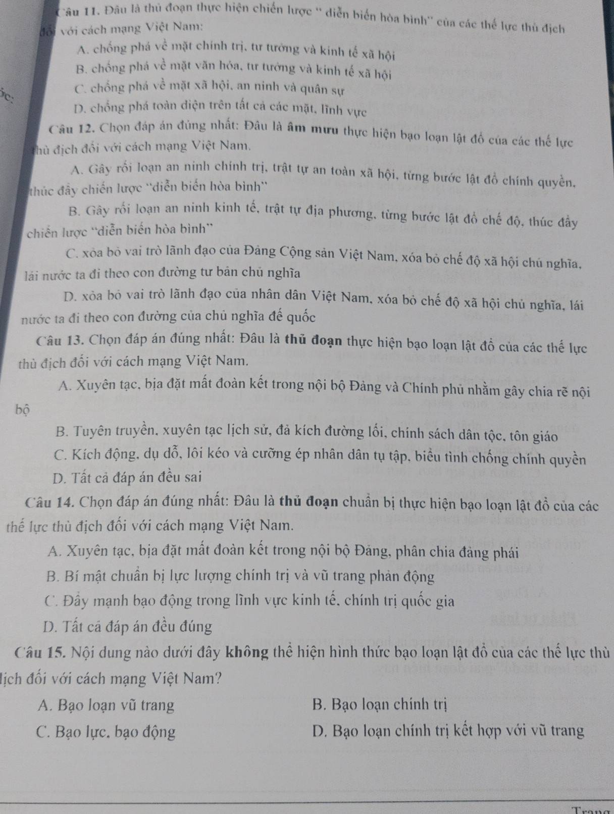 Đâu là thủ đoạn thực hiện chiến lược '' diễn biển hòa bình'' của các thế lực thủ địch
với với cách mạng Việt Nam:
A. chống phá về mặt chính trị, tư tưởng và kinh tế xã hội
B. chống phá về mặt văn hóa, tư tướng và kinh tế xã hội
C. chống phá về mặt xã hội, an ninh và quân sự
c:
D. chống phá toàn diện trên tất cả các mặt, lĩnh vực
Câu 12. Chọn đáp án đủng nhất: Đâu là âm mưu thực hiện bạo loạn lật đổ của các thế lực
đhủ địch đối với cách mạng Việt Nam.
A. Gây rối loạn an ninh chính trị, trật tự an toàn xã hội, từng bước lật đồ chính quyền,
thúc đẫy chiến lược 'diễn biến hòa bình''
B. Gây rối loạn an ninh kinh tế, trật tự địa phương, từng bước lật đồ chế độ, thúc đầy
chiến lược “diễn biến hòa bình”
C. xòa bỏ vai trò lãnh đạo của Đảng Cộng sản Việt Nam, xóa bỏ chế độ xã hội chú nghĩa,
lái nước ta đi theo con đường tư bản chủ nghĩa
D. xòa bỏ vai trò lãnh đạo của nhân dân Việt Nam, xóa bỏ chế độ xã hội chủ nghĩa, lái
nước ta đi theo con đường của chủ nghĩa đế quốc
Câu 13. Chọn đáp án đúng nhất: Đâu là thủ đoạn thực hiện bạo loạn lật đồ của các thế lực
thù địch đối với cách mạng Việt Nam.
A. Xuyên tạc, bịa đặt mất đoàn kết trong nội bộ Đảng và Chính phủ nhằm gây chia rẽ nội
bộ
B. Tuyên truyền, xuyên tạc lịch sử, đả kích đường lối, chính sách dân tộc, tôn giáo
C. Kích động, dụ dỗ, lôi kéo và cưỡng ép nhân dân tụ tập, biểu tình chống chính quyền
D. Tất cả đáp án đều sai
Câu 14. Chọn đáp án đúng nhất: Đâu là thủ đoạn chuẩn bị thực hiện bạo loạn lật đồ của các
thể lực thù địch đối với cách mạng Việt Nam.
A. Xuyên tạc, bịa đặt mất đoàn kết trong nội bộ Đảng, phân chia đảng phái
B. Bí mật chuẩn bị lực lượng chính trị và vũ trang phản động
C. Đây mạnh bạo động trong lình vực kinh tế, chính trị quốc gia
D. Tất cá đáp án đều đúng
Câu 15. Nội dung nào dưới đây không thể hiện hình thức bạo loạn lật đồ của các thế lực thù
địch đối với cách mạng Việt Nam?
A. Bạo loạn vũ trang  B. Bạo loạn chính trị
C. Bạo lực, bạo động D. Bạo loạn chính trị kết hợp với vũ trang